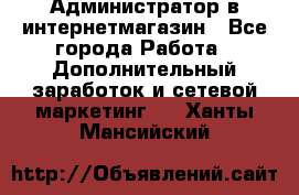 Администратор в интернетмагазин - Все города Работа » Дополнительный заработок и сетевой маркетинг   . Ханты-Мансийский